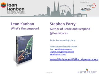 Lean Kanban                                                                     Stephen Parry
         What’s the purpose?                                                             Author of Sense and Respond
                                                                                         @Leanvoices

                                                                                         Senior Partner at Lloyd Parry

                                                                                         Twitter: @LeanVoices and Linkedin
                                                                                         Blog : www.LeanVoices.com
                                                                                         Stephen.parry@lloydparry.com
                                                                                         www.lloydparry.com

                                                                                         www.slideshare.net/SGParry/presentations



All Trade-Marks and ©Copyright 2012 Owned by Lloyd Parry. All Rights Reserved.
                                                                                 ©Copyright 2012
 