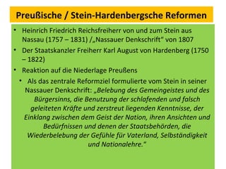 Preußische / Stein-Hardenbergsche Reformen
• Heinrich Friedrich Reichsfreiherr von und zum Stein aus
Nassau (1757 – 1831) /„Nassauer Denkschrift“ von 1807
• Der Staatskanzler Freiherr Karl August von Hardenberg (1750
– 1822)
• Reaktion auf die Niederlage Preußens
• Als das zentrale Reformziel formulierte vom Stein in seiner
Nassauer Denkschrift: „Belebung des Gemeingeistes und des
Bürgersinns, die Benutzung der schlafenden und falsch
geleiteten Kräfte und zerstreut liegenden Kenntnisse, der
Einklang zwischen dem Geist der Nation, ihren Ansichten und
Bedürfnissen und denen der Staatsbehörden, die
Wiederbelebung der Gefühle für Vaterland, Selbständigkeit
und Nationalehre.“
 