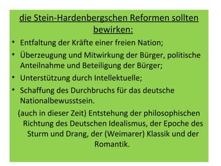 die Stein-Hardenbergschen Reformen sollten
bewirken:
• Entfaltung der Kräfte einer freien Nation;
• Überzeugung und Mitwirkung der Bürger, politische
Anteilnahme und Beteiligung der Bürger;
• Unterstützung durch Intellektuelle;
• Schaffung des Durchbruchs für das deutsche
Nationalbewusstsein.
(auch in dieser Zeit) Entstehung der philosophischen
Richtung des Deutschen Idealismus, der Epoche des
Sturm und Drang, der (Weimarer) Klassik und der
Romantik.
 
