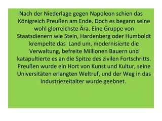 Nach der Niederlage gegen Napoleon schien das
Königreich Preußen am Ende. Doch es begann seine
wohl glorreichste Ära. Eine Gruppe von
Staatsdienern wie Stein, Hardenberg oder Humboldt
krempelte das Land um, modernisierte die
Verwaltung, befreite Millionen Bauern und
katapultierte es an die Spitze des zivilen Fortschritts.
Preußen wurde ein Hort von Kunst und Kultur, seine
Universitäten erlangten Weltruf, und der Weg in das
Industriezeitalter wurde geebnet.
 