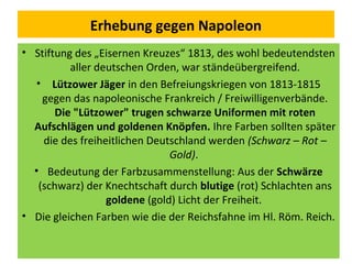Erhebung gegen Napoleon
• Stiftung des „Eisernen Kreuzes“ 1813, des wohl bedeutendsten
aller deutschen Orden, war ständeübergreifend.
• Lützower Jäger in den Befreiungskriegen von 1813-1815
gegen das napoleonische Frankreich / Freiwilligenverbände.
Die "Lützower" trugen schwarze Uniformen mit roten
Aufschlägen und goldenen Knöpfen. Ihre Farben sollten später
die des freiheitlichen Deutschland werden (Schwarz – Rot –
Gold).
• Bedeutung der Farbzusammenstellung: Aus der Schwärze
(schwarz) der Knechtschaft durch blutige (rot) Schlachten ans
goldene (gold) Licht der Freiheit.
• Die gleichen Farben wie die der Reichsfahne im Hl. Röm. Reich.
 
