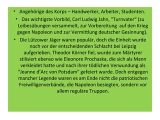 • Angehörige des Korps – Handwerker, Arbeiter, Studenten.
• Das wichtigste Vorbild, Carl Ludwig Jahn, "Turnvater“ (zu
Leibesübungen versammelt, zur Vorbereitung auf den Krieg
gegen Napoleon und zur Vermittlung deutscher Gesinnung).
• Die Lützower Jäger waren populär, doch die Einheit wurde
noch vor der entscheidenden Schlacht bei Leipzig
aufgerieben. Theodor Körner fiel, wurde zum Märtyrer
stilisiert ebenso wie Eleonore Prochaska, die sich als Mann
verkleidet hatte und nach ihrer tödlichen Verwundung als
"Jeanne d’Arc von Potsdam" gefeiert wurde. Doch entgegen
mancher Legende waren es am Ende nicht die patriotischen
Freiwilligenverbände, die Napoleon besiegten, sondern vor
allem reguläre Truppen.
 