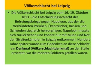 Völkerschlacht bei Leipzig
• Die Völkerschlacht bei Leipzig vom 16.-19. Oktober
1813 – die Entscheidungsschlacht der
Befreiungskriege gegen Napoleon, aus der die
Verbündeten Preußen, Österreicher, Russen und
Schweden siegreich hervorgingen. Napoleon musste
sich zurückziehen und konnte nur mit Mühe und Not
den Straßenkämpfen in Leipzig entkommen. Hundert
Jahre später wurde zum Gedenken an diese Schlacht
ein Denkmal (Völkerschlachtdenkmal) an der Stelle
errichtet, wo die meisten Soldaten gefallen waren.
 