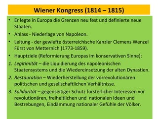 Wiener Kongress (1814 – 1815)
• Er legte in Europa die Grenzen neu fest und definierte neue
Staaten.
• Anlass - Niederlage von Napoleon.
• Leitung - der gewiefte österreichische Kanzler Clemens Wenzel
Fürst von Metternich (1773-1859).
• Hauptziele (Reformierung Europas im konservativen Sinne):
1. Legitimität – die Liquidierung des napoleonischen
Staatensystems und die Wiedereinsetzung der alten Dynastien.
2. Restauration – Wiederherstellung der vorrevolutionären
politischen und gesellschaftlichen Verhältnisse.
3. Solidarität – gegenseitiger Schutz fürsterlicher Interessen vor
revolutionären, freiheitlichen und nationalen Ideen und
Bestrebungen, Eindämmung nationaler Gefühle der Völker.
 