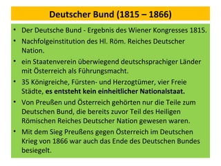 Deutscher Bund (1815 – 1866)
• Der Deutsche Bund - Ergebnis des Wiener Kongresses 1815.
• Nachfolgeinstitution des Hl. Röm. Reiches Deutscher
Nation.
• ein Staatenverein überwiegend deutschsprachiger Länder
mit Österreich als Führungsmacht.
• 35 Königreiche, Fürsten- und Herzogtümer, vier Freie
Städte, es entsteht kein einheitlicher Nationalstaat.
• Von Preußen und Österreich gehörten nur die Teile zum
Deutschen Bund, die bereits zuvor Teil des Heiligen
Römischen Reiches Deutscher Nation gewesen waren.
• Mit dem Sieg Preußens gegen Österreich im Deutschen
Krieg von 1866 war auch das Ende des Deutschen Bundes
besiegelt.
 