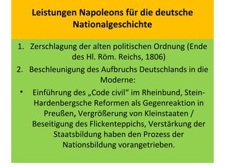 Leistungen Napoleons für die deutsche
Nationalgeschichte
1. Zerschlagung der alten politischen Ordnung (Ende
des Hl. Röm. Reichs, 1806)
2. Beschleunigung des Aufbruchs Deutschlands in die
Moderne:
• Einführung des „Code civil“ im Rheinbund, Stein-
Hardenbergsche Reformen als Gegenreaktion in
Preußen, Vergrößerung von Kleinstaaten /
Beseitigung des Flickenteppichs, Verstärkung der
Staatsbildung haben den Prozess der
Nationsbildung vorangetrieben.
 
