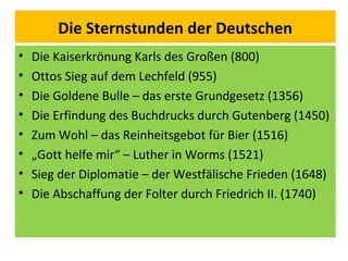 Die Sternstunden der Deutschen
• Die Kaiserkrönung Karls des Großen (800)
• Ottos Sieg auf dem Lechfeld (955)
• Die Goldene Bulle – das erste Grundgesetz (1356)
• Die Erfindung des Buchdrucks durch Gutenberg (1450)
• Zum Wohl – das Reinheitsgebot für Bier (1516)
• „Gott helfe mir“ – Luther in Worms (1521)
• Sieg der Diplomatie – der Westfälische Frieden (1648)
• Die Abschaffung der Folter durch Friedrich II. (1740)
 