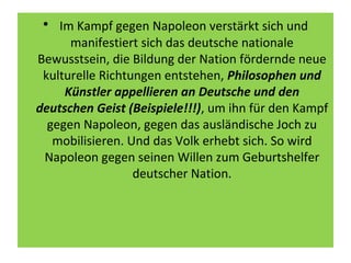 • Im Kampf gegen Napoleon verstärkt sich und
manifestiert sich das deutsche nationale
Bewusstsein, die Bildung der Nation fördernde neue
kulturelle Richtungen entstehen, Philosophen und
Künstler appellieren an Deutsche und den
deutschen Geist (Beispiele!!!), um ihn für den Kampf
gegen Napoleon, gegen das ausländische Joch zu
mobilisieren. Und das Volk erhebt sich. So wird
Napoleon gegen seinen Willen zum Geburtshelfer
deutscher Nation.
 