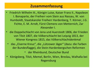 Zusammenfassung
• Friedrich Wilhelm III., Königin Luise, Kaiser Franz II., Napoleon
I. Bonaparte, der Freiherr vom Stein aus Nassau, W. von
Humboldt, Staatskanzler Freiherr Hardenberg, T. Körner, J.G.
Fichte, E. M. Arndt, Fürst Clemens von Metternich, Zar
Alexander I.
• die Doppelschlacht von Jena und Auerstedt 1806, der Frieden
von Tilsit 1807, die Völkerschlacht bei Leipzig 1813, der
Wiener Kongress 1815, das Völkerschlachtdenkmal
• das „Eiserne Kreuz“, die „Lützower Jäger“ (dazu: die Farben
der Bundesflagge), die Stein-Hardenbergschen Reformen
• der Rheinbund, Deutscher Bund
• Königsberg, Tilsit, Memel, Berlin, Wien, Breslau, Walhalla bei
Regensburg
 