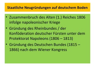 Staatliche Neugründungen auf deutschem Boden
• Zusammenbruch des Alten (1.) Reiches 1806
infolge napoleonischer Kriege
• Gründung des Rheinbundes / der
Konföderation deutscher Fürsten unter dem
Protektorat Napoleons (1806 – 1813)
• Gründung des Deutschen Bundes (1815 –
1866) nach dem Wiener Kongress
 
