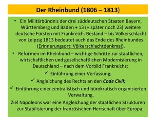 Der Rheinbund (1806 – 1813)
• Ein Militärbündnis der drei süddeutschen Staaten Bayern,
Württemberg und Baden + 13 (+ später noch 23) weitere
deutsche Fürsten mit Frankreich. Bestand – bis Völkerschlacht
von Leipzig 1813 bedeutet auch das Ende des Rheinbundes
(Erinnerungsort: Völkerschlachtdenkmal).
• Reformen im Rheinbund – wichtige Schritte zur staatlichen,
wirtschaftlichen und gesellschaftlichen Modernisierung in
Deutschland – nach dem Vorbild Frankreichs:
 Einführung einer Verfassung;
 Angleichung des Rechts an den Code Civil;
 Einführung einer zentralistisch und bürokratisch organisierten
Verwaltung.
Ziel Napoleons war eine Angleichung der staatlichen Strukturen
zur Stabilisierung der französischen Herrschaft über Europa.
 
