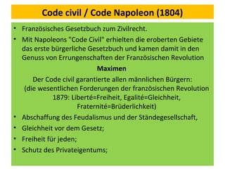 Code civil / Code Napoleon (1804)
• Französisches Gesetzbuch zum Zivilrecht.
• Mit Napoleons "Code Civil" erhielten die eroberten Gebiete
das erste bürgerliche Gesetzbuch und kamen damit in den
Genuss von Errungenschaften der Französischen Revolution
Maximen
Der Code civil garantierte allen männlichen Bürgern:
(die wesentlichen Forderungen der französischen Revolution
1879: Liberté=Freiheit, Egalité=Gleichheit,
Fraternité=Brüderlichkeit)
• Abschaffung des Feudalismus und der Ständegesellschaft,
• Gleichheit vor dem Gesetz;
• Freiheit für jeden;
• Schutz des Privateigentums;
 