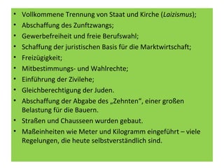 • Vollkommene Trennung von Staat und Kirche (Laizismus);
• Abschaffung des Zunftzwangs;
• Gewerbefreiheit und freie Berufswahl;
• Schaffung der juristischen Basis für die Marktwirtschaft;
• Freizügigkeit;
• Mitbestimmungs- und Wahlrechte;
• Einführung der Zivilehe;
• Gleichberechtigung der Juden.
• Abschaffung der Abgabe des „Zehnten“, einer großen
Belastung für die Bauern.
• Straßen und Chausseen wurden gebaut.
• Maßeinheiten wie Meter und Kilogramm eingeführt – viele
Regelungen, die heute selbstverständlich sind.
 