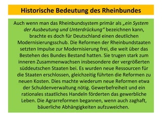 Historische Bedeutung des Rheinbundes
Auch wenn man das Rheinbundsystem primär als „ein System
der Ausbeutung und Unterdrückung“ bezeichnen kann,
brachte es doch für Deutschland einen deutlichen
Modernisierungsschub. Die Reformen der Rheinbundstaaten
setzten Impulse zur Modernisierung frei, die weit über das
Bestehen des Bundes Bestand hatten. Sie trugen stark zum
inneren Zusammenwachsen insbesondere der vergrößerten
süddeutschen Staaten bei. Es wurden neue Ressourcen für
die Staaten erschlossen, gleichzeitig führten die Reformen zu
neuen Kosten. Dies machte wiederum neue Reformen etwa
der Schuldenverwaltung nötig. Gewerbefreiheit und ein
rationales staatliches Handeln förderten das gewerbliche
Leben. Die Agrarreformen begannen, wenn auch zaghaft,
bäuerliche Abhängigkeiten aufzuweichen.
 
