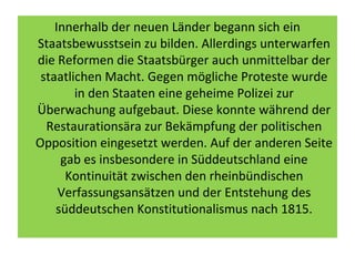 Innerhalb der neuen Länder begann sich ein
Staatsbewusstsein zu bilden. Allerdings unterwarfen
die Reformen die Staatsbürger auch unmittelbar der
staatlichen Macht. Gegen mögliche Proteste wurde
in den Staaten eine geheime Polizei zur
Überwachung aufgebaut. Diese konnte während der
Restaurationsära zur Bekämpfung der politischen
Opposition eingesetzt werden. Auf der anderen Seite
gab es insbesondere in Süddeutschland eine
Kontinuität zwischen den rheinbündischen
Verfassungsansätzen und der Entstehung des
süddeutschen Konstitutionalismus nach 1815.
 