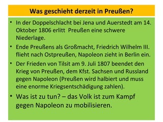 Was geschieht derzeit in Preußen?
• In der Doppelschlacht bei Jena und Auerstedt am 14.
Oktober 1806 erlitt Preußen eine schwere
Niederlage.
• Ende Preußens als Großmacht, Friedrich Wilhelm III.
flieht nach Ostpreußen, Napoleon zieht in Berlin ein.
• Der Frieden von Tilsit am 9. Juli 1807 beendet den
Krieg von Preußen, dem Kfst. Sachsen und Russland
gegen Napoleon (Preußen wird halbiert und muss
eine enorme Kriegsentschädigung zahlen).
• Was ist zu tun? – das Volk ist zum Kampf
gegen Napoleon zu mobilisieren.
 