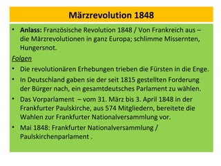 Märzrevolution 1848
• Anlass: Französische Revolution 1848 / Von Frankreich aus –
die Märzrevolutionen in ganz Europa; schlimme Missernten,
Hungersnot.
Folgen
• Die revolutionären Erhebungen trieben die Fürsten in die Enge.
• In Deutschland gaben sie der seit 1815 gestellten Forderung
der Bürger nach, ein gesamtdeutsches Parlament zu wählen.
• Das Vorparlament – vom 31. März bis 3. April 1848 in der
Frankfurter Paulskirche, aus 574 Mitgliedern, bereitete die
Wahlen zur Frankfurter Nationalversammlung vor.
• Mai 1848: Frankfurter Nationalversammlung /
Paulskirchenparlament .
 