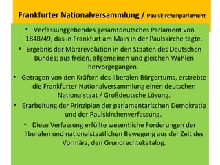 Frankfurter Nationalversammlung / Paulskirchenparlament
• Verfassunggebendes gesamtdeutsches Parlament von
1848/49, das in Frankfurt am Main in der Paulskirche tagte.
• Ergebnis der Märzrevolution in den Staaten des Deutschen
Bundes; aus freien, allgemeinen und gleichen Wahlen
hervorgegangen.
• Getragen von den Kräften des liberalen Bürgertums, erstrebte
die Frankfurter Nationalversammlung einen deutschen
Nationalstaat / Großdeutsche Lösung.
• Erarbeitung der Prinzipien der parlamentarischen Demokratie
und der Paulskirchenverfassung.
• Diese Verfassung erfüllte wesentliche Forderungen der
liberalen und nationalstaatlichen Bewegung aus der Zeit des
Vormärz, den Grundrechtekatalog.
 