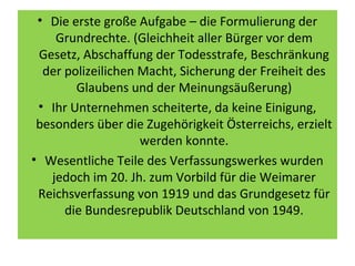 • Die erste große Aufgabe – die Formulierung der
Grundrechte. (Gleichheit aller Bürger vor dem
Gesetz, Abschaffung der Todesstrafe, Beschränkung
der polizeilichen Macht, Sicherung der Freiheit des
Glaubens und der Meinungsäußerung)
• Ihr Unternehmen scheiterte, da keine Einigung,
besonders über die Zugehörigkeit Österreichs, erzielt
werden konnte.
• Wesentliche Teile des Verfassungswerkes wurden
jedoch im 20. Jh. zum Vorbild für die Weimarer
Reichsverfassung von 1919 und das Grundgesetz für
die Bundesrepublik Deutschland von 1949.
 