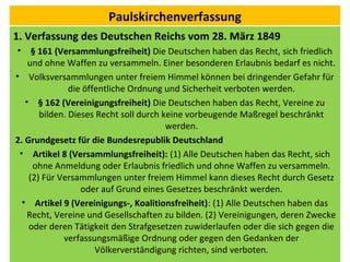 Paulskirchenverfassung
1. Verfassung des Deutschen Reichs vom 28. März 1849
• § 161 (Versammlungsfreiheit) Die Deutschen haben das Recht, sich friedlich
und ohne Waffen zu versammeln. Einer besonderen Erlaubnis bedarf es nicht.
• Volksversammlungen unter freiem Himmel können bei dringender Gefahr für
die öffentliche Ordnung und Sicherheit verboten werden.
• § 162 (Vereinigungsfreiheit) Die Deutschen haben das Recht, Vereine zu
bilden. Dieses Recht soll durch keine vorbeugende Maßregel beschränkt
werden.
2. Grundgesetz für die Bundesrepublik Deutschland
• Artikel 8 (Versammlungsfreiheit): (1) Alle Deutschen haben das Recht, sich
ohne Anmeldung oder Erlaubnis friedlich und ohne Waffen zu versammeln.
(2) Für Versammlungen unter freiem Himmel kann dieses Recht durch Gesetz
oder auf Grund eines Gesetzes beschränkt werden.
• Artikel 9 (Vereinigungs-, Koalitionsfreiheit): (1) Alle Deutschen haben das
Recht, Vereine und Gesellschaften zu bilden. (2) Vereinigungen, deren Zwecke
oder deren Tätigkeit den Strafgesetzen zuwiderlaufen oder die sich gegen die
verfassungsmäßige Ordnung oder gegen den Gedanken der
Völkerverständigung richten, sind verboten.
 