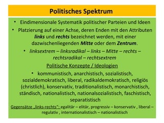 Politisches Spektrum
• Eindimensionale Systematik politischer Parteien und Ideen
• Platzierung auf einer Achse, deren Enden mit den Attributen
links und rechts bezeichnet werden, mit einer
dazwischenliegenden Mitte oder dem Zentrum.
• linksextrem – linksradikal – links – Mitte – rechts –
rechtsradikal – rechtsextrem
Politische Konzepte / Ideologien
• kommunistisch, anarchistisch, sozialistisch,
sozialdemokratisch, liberal, radikaldemokratisch, religiös
(christlich), konservativ, traditionalistisch, monarchistisch,
ständisch, nationalistisch, nationalsozialistisch, faschistisch,
separatistisch
Gegensätze „links-rechts“: egalitär – elitär, progressiv – konservativ , liberal –
regulativ , internationalistisch – nationalistisch
 