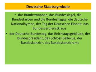 Deutsche Staatssymbole
• das Bundeswappen, das Bundessiegel, die
Bundesfarben und die Bundesflagge, die deutsche
Nationalhymne, der Tag der Deutschen Einheit, das
Bundesverdienstkreuz
• der Deutsche Bundestag, das Reichstagsgebäude, der
Bundespräsident, das Schloss Bellevue, der
Bundeskanzler, das Bundeskanzleramt
 