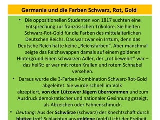 Germania und die Farben Schwarz, Rot, Gold
• Die oppositionellen Studenten von 1817 suchten eine
Entsprechung zur französischen Trikolore. Sie hielten
Schwarz-Rot-Gold für die Farben des mittelalterlichen
Deutschen Reichs. Das war zwar ein Irrtum, denn das
Deutsche Reich hatte keine „Reichsfarben“. Aber manchmal
zeigte das Reichswappen damals auf einem goldenen
Hintergrund einen schwarzen Adler, der „rot bewehrt“ war –
das heißt: er war mit roten Krallen und rotem Schnabel
versehen.
• Daraus wurde die 3-Farben-Kombination Schwarz-Rot-Gold
abgeleitet. Sie wurde schnell im Volk
akzeptiert, von den Lützower Jägern übernommen und zum
Ausdruck demokratischer und nationaler Gesinnung gezeigt,
als Abzeichen oder Fahnenschmuck.
• Deutung: Aus der Schwärze (schwarz) der Knechtschaft durch
 