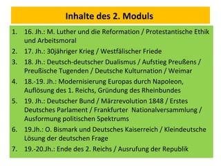 Inhalte des 2. Moduls
1. 16. Jh.: M. Luther und die Reformation / Protestantische Ethik
und Arbeitsmoral
2. 17. Jh.: 30jähriger Krieg / Westfälischer Friede
3. 18. Jh.: Deutsch-deutscher Dualismus / Aufstieg Preußens /
Preußische Tugenden / Deutsche Kulturnation / Weimar
4. 18.-19. Jh.: Modernisierung Europas durch Napoleon,
Auflösung des 1. Reichs, Gründung des Rheinbundes
5. 19. Jh.: Deutscher Bund / Märzrevolution 1848 / Erstes
Deutsches Parlament / Frankfurter Nationalversammlung /
Ausformung politischen Spektrums
6. 19.Jh.: O. Bismark und Deutsches Kaiserreich / Kleindeutsche
Lösung der deutschen Frage
7. 19.-20.Jh.: Ende des 2. Reichs / Ausrufung der Republik
 