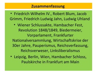 Zusammenfassung
• Friedrich Wilhelm IV., Robert Blum, Jacob
Grimm, Friedrich Ludwig Jahn, Ludwig Uhland
• Wiener Schlussakte, Hambacher Fest,
Revolution 1848/1849, Biedermeier,
Vorparlament, Frankfurter
Nationalversammlung, Wirtschaftskrise der
30er Jahre, Pauperismus, Reichsverfassung,
Reichsverweser, Linksliberalismus
• Leipzig, Berlin, Wien, Hambacher Schloss,
Paulskirche in Frankfurt am Main
 