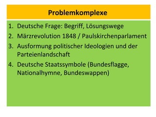 Problemkomplexe
1. Deutsche Frage: Begriff, Lösungswege
2. Märzrevolution 1848 / Paulskirchenparlament
3. Ausformung politischer Ideologien und der
Parteienlandschaft
4. Deutsche Staatssymbole (Bundesflagge,
Nationalhymne, Bundeswappen)
 