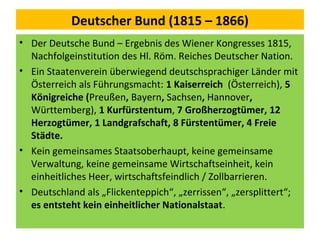 Deutscher Bund (1815 – 1866)
• Der Deutsche Bund – Ergebnis des Wiener Kongresses 1815,
Nachfolgeinstitution des Hl. Röm. Reiches Deutscher Nation.
• Ein Staatenverein überwiegend deutschsprachiger Länder mit
Österreich als Führungsmacht: 1 Kaiserreich (Österreich), 5
Königreiche (Preußen, Bayern, Sachsen, Hannover,
Württemberg), 1 Kurfürstentum, 7 Großherzogtümer, 12
Herzogtümer, 1 Landgrafschaft, 8 Fürstentümer, 4 Freie
Städte.
• Kein gemeinsames Staatsoberhaupt, keine gemeinsame
Verwaltung, keine gemeinsame Wirtschaftseinheit, kein
einheitliches Heer, wirtschaftsfeindlich / Zollbarrieren.
• Deutschland als „Flickenteppich“, „zerrissen“, „zersplittert“;
es entsteht kein einheitlicher Nationalstaat.
 