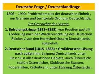 Deutsche Frage / Deutschlandfrage
1806 – 1990: Problemkomplex der deutschen Einheit ,
um Grenzen und territoriale Ordnung Deutschlands.
Zur Geschichte der Lösung
1. Befreiungskriege (1813–1815): von Preußen gestellt,
Forderung nach der Wiedererrichtung des Deutschen
Reiches / von den Herrscherhäusern Deutschlands
abgelehnt.
2. Deutscher Bund (1815–1866) / Großdeutsche Lösung
nach außen hin: Einigung Deutschlands unter
Einschluss aller deutschen Gebiete, auch Österreichs
(dafür: Österreicher, Süddeutsche Staaten,
Föderalisten, Katholiken); unter Führung Österreichs.
 