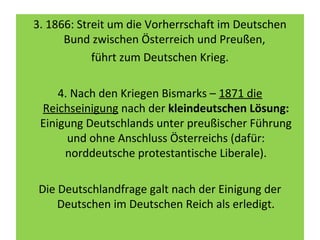 3. 1866: Streit um die Vorherrschaft im Deutschen
Bund zwischen Österreich und Preußen,
führt zum Deutschen Krieg.
4. Nach den Kriegen Bismarks – 1871 die
Reichseinigung nach der kleindeutschen Lösung:
Einigung Deutschlands unter preußischer Führung
und ohne Anschluss Österreichs (dafür:
norddeutsche protestantische Liberale).
Die Deutschlandfrage galt nach der Einigung der
Deutschen im Deutschen Reich als erledigt.
 