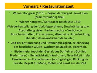 Vormärz / Restaurationszeit
• Wiener Kongress (1815) – Beginn der bürgerl. Revolution
(Märzrevolution) 1848.
• Wiener Kongress / Karlsbader Beschlüsse 1819
(Wiederherstellung der Vorkriegsordnung, Einschränkung bzw.
Abschaffung vieler Freiheitsrechte – Verbot von
Burschenschaften, Pressezensur, allgemeine Unterdrückung
liberaler, demokratischer Ideen, etc.)
• Zeit der Enttäuschung und Hoffnungslosigkeit, Zelebrierung
des häuslichen Glücks, wachsende Stabilität, Sicherheit.
• Biedermeier (nach der Gestalt des Dorflehrers Gottlieb
Biedermaier) = Behaglichkeit, Häuslichkeit, Geselligkeit in der
Familie und im Freundeskreis, (auch geistiger) Rückzug ins
Private. Begriff für Mode, Möbel und Kunst aus der Zeit.
 