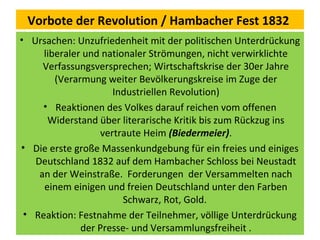 Vorbote der Revolution / Hambacher Fest 1832
• Ursachen: Unzufriedenheit mit der politischen Unterdrückung
liberaler und nationaler Strömungen, nicht verwirklichte
Verfassungsversprechen; Wirtschaftskrise der 30er Jahre
(Verarmung weiter Bevölkerungskreise im Zuge der
Industriellen Revolution)
• Reaktionen des Volkes darauf reichen vom offenen
Widerstand über literarische Kritik bis zum Rückzug ins
vertraute Heim (Biedermeier).
• Die erste große Massenkundgebung für ein freies und einiges
Deutschland 1832 auf dem Hambacher Schloss bei Neustadt
an der Weinstraße. Forderungen der Versammelten nach
einem einigen und freien Deutschland unter den Farben
Schwarz, Rot, Gold.
• Reaktion: Festnahme der Teilnehmer, völlige Unterdrückung
der Presse- und Versammlungsfreiheit .
 