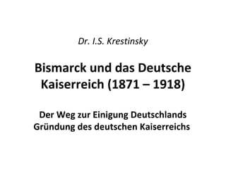 Dr. I.S. Krestinsky
Bismarck und das Deutsche
Kaiserreich (1871 – 1918)
Der Weg zur Einigung Deutschlands
Gründung des deutschen Kaiserreichs
 