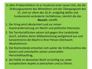 In allen Problemfeldern ist er Ausdruck einer neuen Zeit, die die
Ordnungssysteme des Mittelalters seit der Übergangszeit des
15. und vor allem des 16.Jh. endgültig ablöst und
fundamental veränderte Verhältnisse, nämlich die der
Neuzeit, schafft:
1. Der Krieg wird säkularisiert und zur reinen
Auseinandersetzung um Macht und politische Interessen.
2. Die Territorialfürsten setzen sich gegen ihre Landstände
durch, schalten deren Mitbestimmung weitgehend aus und
konzentrieren die Macht in ihrer Person (Stichwort:
Absolutismus).
3. Die Reichsstände entziehen sich weiter der Einflussnahme des
Kaisers und unterlaufen seinen universellen
Herrschaftsauftrag,
4. die Politik im deutschen Reich ist künftig nur unter
europäischem Aspekt zu betrachten und zu führen.
 
