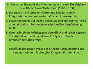 Im Sinne der Thematik des Films entsteht u.a. ein Typ Feldherr
wie Albrecht von Wallenstein (1583 – 1634),
1. der zugleich militärischer Führer und Feldherr sowie
Kriegsunternehmer mit wirtschaftlichen Interessen ist,
2. gewinnorientiert auf eigene Rechnung und auf eigenes Risiko
arbeitet und sich frei von jedweder ideellen Verpflichtung
fühlt,
3. demnach seinen Aufstieg ganz dem Glück und seiner eigenen
Tüchtigkeit verdankt und diesen Erfolg auch deutlich
öffentlich zur Schau trägt.
Schaffung des neuen Typus des Krieges: Ausplünderung des
Landes nach dem Motto „Der Krieg ernährt den Krieg“.
 