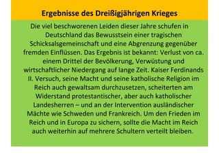 Ergebnisse des Dreißigjährigen Krieges
Die viel beschworenen Leiden dieser Jahre schufen in
Deutschland das Bewusstsein einer tragischen
Schicksalsgemeinschaft und eine Abgrenzung gegenüber
fremden Einflüssen. Das Ergebnis ist bekannt: Verlust von ca.
einem Drittel der Bevölkerung, Verwüstung und
wirtschaftlicher Niedergang auf lange Zeit. Kaiser Ferdinands
II. Versuch, seine Macht und seine katholische Religion im
Reich auch gewaltsam durchzusetzen, scheiterten am
Widerstand protestantischer, aber auch katholischer
Landesherren – und an der Intervention ausländischer
Mächte wie Schweden und Frankreich. Um den Frieden im
Reich und in Europa zu sichern, sollte die Macht im Reich
auch weiterhin auf mehrere Schultern verteilt bleiben.
 