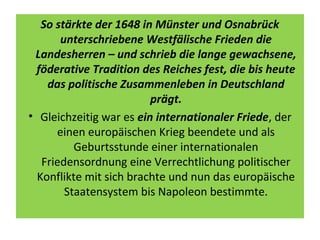 So stärkte der 1648 in Münster und Osnabrück
unterschriebene Westfälische Frieden die
Landesherren – und schrieb die lange gewachsene,
föderative Tradition des Reiches fest, die bis heute
das politische Zusammenleben in Deutschland
prägt.
• Gleichzeitig war es ein internationaler Friede, der
einen europäischen Krieg beendete und als
Geburtsstunde einer internationalen
Friedensordnung eine Verrechtlichung politischer
Konflikte mit sich brachte und nun das europäische
Staatensystem bis Napoleon bestimmte.
 