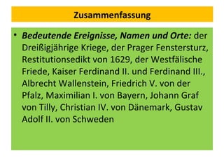 Zusammenfassung
• Bedeutende Ereignisse, Namen und Orte: der
Dreißigjährige Kriege, der Prager Fenstersturz,
Restitutionsedikt von 1629, der Westfälische
Friede, Kaiser Ferdinand II. und Ferdinand III.,
Albrecht Wallenstein, Friedrich V. von der
Pfalz, Maximilian I. von Bayern, Johann Graf
von Tilly, Christian IV. von Dänemark, Gustav
Adolf II. von Schweden
 