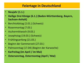 Feiertage in Deutschland
• Neujahr (1.1.)
• Heilige Drei Könige (6.1.) (Baden-Württemberg, Bayern,
Sachsen-Anhalt)
• Berchtoldstag (2.01.) (Schweiz)
• Rosenmontag (7.03.)
• Aschermittwoch (9.03.)
• Josephstag (19.03.) (Schweiz)
• Frühlingsanfang (21.03.)
• Beginn der Sommerzeit (27.03.)
• Palmsonntag (17.04) (Beginn der Karwoche)
• Karfreitag (im April / im Mai)
• Ostersonntag, Ostermontag (April / Mai)
 