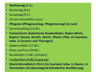 • Maifeiertag (1.5.)
• Muttertag (8.9.)
• Europatag (9.9.)
• Christi Himmelfahrt (Juni)
• Pfingsten (Pfingstsonntag, Pfingstmontag) (im Juni)
• Sommeranfang (21.06.)
• Fronleichnam (katholische Bundesländer: Baden-Württ.,
Bayern, Hessen, Nordrh.-Westf., Rheinl.-Pfalz, im Saarland,
teilw. in Sachsen und Thüringen)
• Siebenschläfer (27.06.)
• Peter und Paul (29.06.)
• Bundesfeier (1.08.) (Schweiz)
• Friedensfest (8.08) (Augsburg)
• Mariä Himmelfahrt (15.8.) (im Saarland, teilw. in Bayern, in
Gemeinden mit überwiegend katholischer Bevölkerung)
 