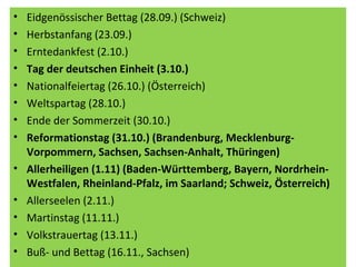 • Eidgenössischer Bettag (28.09.) (Schweiz)
• Herbstanfang (23.09.)
• Erntedankfest (2.10.)
• Tag der deutschen Einheit (3.10.)
• Nationalfeiertag (26.10.) (Österreich)
• Weltspartag (28.10.)
• Ende der Sommerzeit (30.10.)
• Reformationstag (31.10.) (Brandenburg, Mecklenburg-
Vorpommern, Sachsen, Sachsen-Anhalt, Thüringen)
• Allerheiligen (1.11) (Baden-Württemberg, Bayern, Nordrhein-
Westfalen, Rheinland-Pfalz, im Saarland; Schweiz, Österreich)
• Allerseelen (2.11.)
• Martinstag (11.11.)
• Volkstrauertag (13.11.)
• Buß- und Bettag (16.11., Sachsen)
 