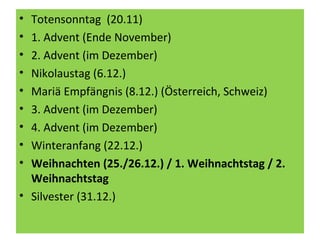 • Totensonntag (20.11)
• 1. Advent (Ende November)
• 2. Advent (im Dezember)
• Nikolaustag (6.12.)
• Mariä Empfängnis (8.12.) (Österreich, Schweiz)
• 3. Advent (im Dezember)
• 4. Advent (im Dezember)
• Winteranfang (22.12.)
• Weihnachten (25./26.12.) / 1. Weihnachtstag / 2.
Weihnachtstag
• Silvester (31.12.)
 
