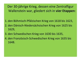 Der 30-jährige Krieg, dessen eine Zentralfigur
Wallenstein war, gliedert sich in vier Etappen:
1. den Böhmisch-Pfälzischen Krieg von 1618 bis 1623,
2. den Dänisch-Niedersächsischen Krieg von 1625 bis
1629,
3. den Schwedischen Krieg von 1630 bis 1635,
4. den Französisch-Schwedischen Krieg von 1635 bis
1648.
 