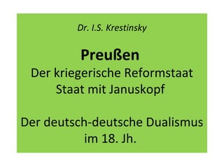Dr. I.S. Krestinsky
Preußen
Der kriegerische Reformstaat
Staat mit Januskopf
Der deutsch-deutsche Dualismus
im 18. Jh.
 