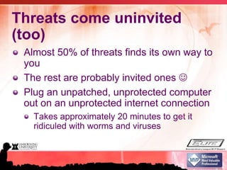 Threats come uninvited (too)Almost 50% of threats finds its own way to youThe rest are probably invited ones Plug an unpatched, unprotected computer out on an unprotected internet connectionTakes approximately 20 minutes to get it ridiculed with worms and viruses