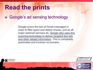 Read the printsGoogle’s ad sensing technologyGoogle scans the text of Gmail messages in order to filter spam and detect viruses, just as all major webmail services do. Google also uses this scanning technology to deliver targeted text ads and other related information. This is completely automated and involves no humans.