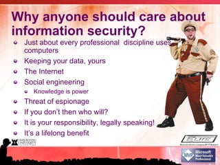 Why anyone should care about information security?Just about every professional  discipline uses computersKeeping your data, yoursThe InternetSocial engineeringKnowledge is powerThreat of espionage If you don’t then who will?It is your responsibility, legally speaking!It’s a lifelong benefit